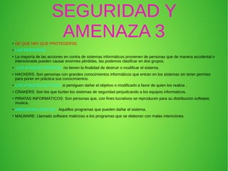 SEGURIDAD Y
AMENAZA 3● DE QUE HAY QUE PROTEGERSE.
● LAS PERSONAS :
● La mayoría de las acciones en contra de sistemas informáticos provienen de personas que de manera accidental o
intencionada pueden causar enormes pérdidas, las podemos clasificar en dos grupos.
● LOS ATAQUES PASIVOS: no tienen la finalidad de destruir o modificar el sistema.
● HACKERS: Son personas con grandes conocimientos informáticos que entran en los sistemas sin tener permiso
para poner en práctica sus conocimientos.
● LOS ATAQUES ACTIVOS: si persiguen dañar el objetivo o modificarlo a favor de quien los realiza .
● CRAKERS: Son los que burlan los sistemas de seguridad perjudicando a los equipos informaticos.
● PIRATAS INFORMÁTICOS: Son personas que, con fines lucrativos se reproducen para su distribucion software,
musica..
● AMENAZAS LÓGICAS : Aquellos programas que pueden dañar el sistema.
● MALWARE: Llamado software malicioso a los programas que se elaboran con malas intenciones.
 