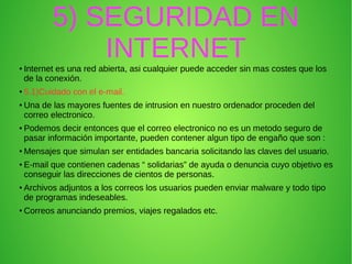5) SEGURIDAD EN
INTERNET●
Internet es una red abierta, asi cualquier puede acceder sin mas costes que los
de la conexión.
●
5.1)Cuidado con el e-mail.
●
Una de las mayores fuentes de intrusion en nuestro ordenador proceden del
correo electronico.
●
Podemos decir entonces que el correo electronico no es un metodo seguro de
pasar información importante, pueden contener algun tipo de engaño que son :
●
Mensajes que simulan ser entidades bancaria solicitando las claves del usuario.
●
E-mail que contienen cadenas “ solidarias” de ayuda o denuncia cuyo objetivo es
conseguir las direcciones de cientos de personas.
●
Archivos adjuntos a los correos los usuarios pueden enviar malware y todo tipo
de programas indeseables.
●
Correos anunciando premios, viajes regalados etc.
 