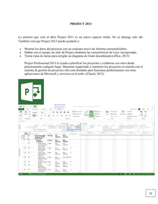 12
PROJECT 2013
Lo primero que verá al abrir Project 2013 es un nuevo aspecto nítido. No se detenga solo ahí.
También verá que Project 2013 puede ayudarle a:
Mostrar los datos del proyecto con un conjunto nuevo de informes personalizables.
Hablar con el equipo sin salir de Project mediante las características de Lync incorporadas.
Trazar rutas de tareas para arreglar un diagrama de Gantt desordenado.(office, 2013)
Project Professional 2013 le ayuda a planificar los proyectos y colaborar con otros desde
prácticamente cualquier lugar. Mantente organizado y mantener los proyectos en marcha con el
sistema de gestión de proyectos sólo está diseñado para funcionar perfectamente con otras
aplicaciones de Microsoft y servicios en la nube. (Chacal, 2012)
 