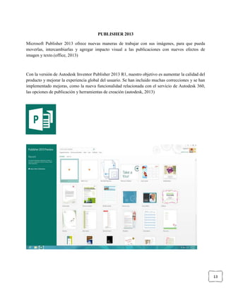 13
PUBLISHER 2013
Microsoft Publisher 2013 ofrece nuevas maneras de trabajar con sus imágenes, para que pueda
moverlas, intercambiarlas y agregar impacto visual a las publicaciones con nuevos efectos de
imagen y texto.(office, 2013)
Con la versión de Autodesk Inventor Publisher 2013 R1, nuestro objetivo es aumentar la calidad del
producto y mejorar la experiencia global del usuario. Se han incluido muchas correcciones y se han
implementado mejoras, como la nueva funcionalidad relacionada con el servicio de Autodesk 360,
las opciones de publicación y herramientas de creación (autodesk, 2013)
 