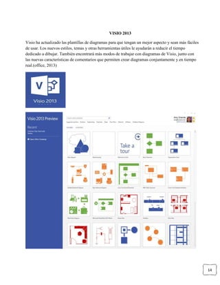 14
VISIO 2013
Visio ha actualizado las plantillas de diagramas para que tengan un mejor aspecto y sean más fáciles
de usar. Los nuevos estilos, temas y otras herramientas útiles le ayudarán a reducir el tiempo
dedicado a dibujar. También encontrará más modos de trabajar con diagramas de Visio, junto con
las nuevas características de comentarios que permiten crear diagramas conjuntamente y en tiempo
real.(office, 2013)
 