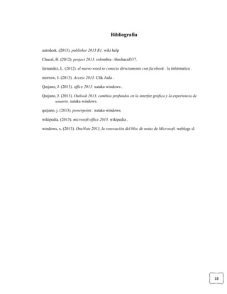 18
Bibliografía
autodesk. (2013). publisher 2013 R1. wiki help
Chacal, H. (2012). project 2013. colombia : thechacal537.
fernandez, L. (2012). el nuevo word se conecta directamente con facebook . la informatica .
morrow, J. (2013). Access 2013. Clik Aula .
Quijano, J. (2013). office 2013. xataka windows .
Quijano, J. (2013). Outlook 2013, cambios profundos en la interfaz gráfica y la experiencia de
usuario. xataka windows.
quijano, j. (2013). powerpoint . xataka windows.
wikipedia. (2013). microsoft office 2013. wikipedia .
windows, x. (2013). OneNote 2013, la renovación del bloc de notas de Microsoft. weblogs sl.
 