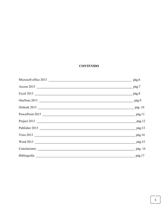 5
CONTENIDO
Microsoft office 2013 ____________________________________________________ pág.6
Access 2013 ____________________________________________________________ pág.7
Excel 2013 _____________________________________________________________ pág.8
OneNote 2013 ___________________________________________________________ pág.9
Outlook 2013 ____________________________________________________________ pág. 10
PowerPoint 2013 __________________________________________________________ pág.11
Project 2013 ______________________________________________________________ pág.12
Publisher 2013 ____________________________________________________________ pág.13
Visio 2013 _______________________________________________________________ pág.14
Word 2013 _______________________________________________________________ pág.15
Conclusiones _____________________________________________________________ pág. 16
Bibliografía ______________________________________________________________ pág.17
 