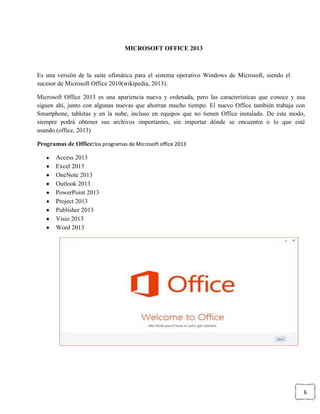 6
MICROSOFT OFFICE 2013
Es una versión de la suite ofimática para el sistema operativo Windows de Microsoft, siendo el
sucesor de Microsoft Office 2010(wikipedia, 2013).
Microsoft Office 2013 es una apariencia nueva y ordenada, pero las características que conoce y usa
siguen ahí, junto con algunas nuevas que ahorran mucho tiempo. El nuevo Office también trabaja con
Smartphone, tabletas y en la nube, incluso en equipos que no tienen Office instalado. De este modo,
siempre podrá obtener sus archivos importantes, sin importar dónde se encuentre o lo que esté
usando.(office, 2013)
Programas de Office:los programas de Microsoft office 2013
Access 2013
Excel 2013
OneNote 2013
Outlook 2013
PowerPoint 2013
Project 2013
Publisher 2013
Visio 2013
Word 2013
 