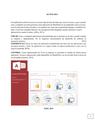 7
ACCESS 2013
Una aplicación web de Access es un nuevo tipo de base de datos que crea en Access, y que se puede
usar y compartir con otras personas como aplicación de SharePoint en un explorador web.se Access
crea la estructura de base de datos y la completa con vistas que le permitirán agregar y modificar los
datos. Como los comandos básicos y de navegación están integrados, puede comenzar a usar la
aplicación en cuanto lo desee. (office, 2013).
CREAR: Crear y compartir aplicaciones personalizadas que se ejecutan en la web y ayudar a dirigir
su empresa o departamento. No se requieren conocimientos de desarrollo de software es
necesario.(morrow, 2013)
EXPERIENCIA:Utilizar un marco de aplicación estandarizada que hace que las aplicaciones que
naveguen familiar y fácil. Su aplicación va a seguir siendo un aspecto profesional a crece con su
negocio.(morrow, 2013)
CONTROL: Como administrador de TI de su empresa, le encantará el modelo de oficina nueva
aplicación. Acceso a aplicaciones están disponibles en SharePoint o en un servidor local a través de
un navegador.(morrow, 2013)
EXEL 2013
 