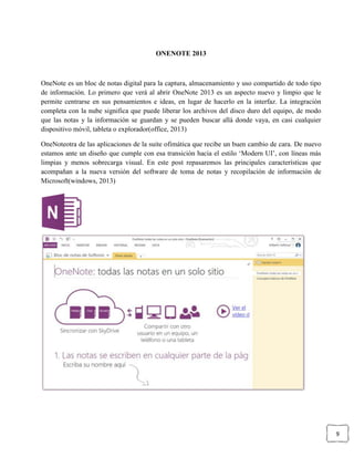 9
ONENOTE 2013
OneNote es un bloc de notas digital para la captura, almacenamiento y uso compartido de todo tipo
de información. Lo primero que verá al abrir OneNote 2013 es un aspecto nuevo y limpio que le
permite centrarse en sus pensamientos e ideas, en lugar de hacerlo en la interfaz. La integración
completa con la nube significa que puede liberar los archivos del disco duro del equipo, de modo
que las notas y la información se guardan y se pueden buscar allá donde vaya, en casi cualquier
dispositivo móvil, tableta o explorador(office, 2013)
OneNoteotra de las aplicaciones de la suite ofimática que recibe un buen cambio de cara. De nuevo
estamos ante un diseño que cumple con esa transición hacia el estilo ‘Modern UI’, con líneas más
limpias y menos sobrecarga visual. En este post repasaremos las principales características que
acompañan a la nueva versión del software de toma de notas y recopilación de información de
Microsoft(windows, 2013)
 