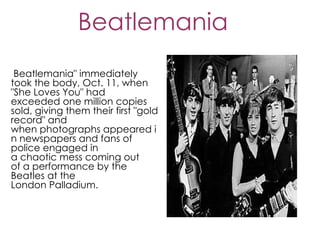 Beatlemania
 Beatlemania" immediately
took the body, Oct. 11, when
"She Loves You" had
exceeded one million copies
sold, giving them their first "gold
record" and
when photographs appeared i
n newspapers and fans of
police engaged in
a chaotic mess coming out
of a performance by the
Beatles at the
London Palladium.
 