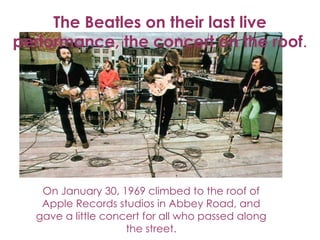 The Beatles on their last live
performance, the concert on the roof.




   On January 30, 1969 climbed to the roof of
   Apple Records studios in Abbey Road, and
  gave a little concert for all who passed along
                    the street.
 