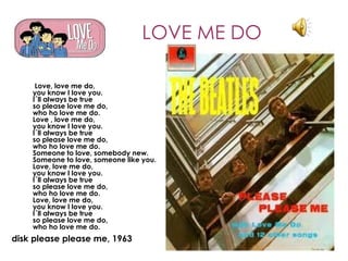 LOVE ME DO

     Love, love me do,
    you know I love you.
    I´ll always be true
    so please love me do,
    who ho love me do.
    Love , love me do,
    you know I love you.
    I´ll always be true
    so please love me do,
    who ho love me do.
    Someone to love, somebody new.
    Someone to love, someone like you.
    Love, love me do,
    you know I love you.
    I´ll always be true
    so please love me do,
    who ho love me do.
    Love, love me do,
    you know I love you.
    I´ll always be true
    so please love me do,
    who ho love me do.
disk please please me, 1963
 