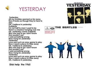 YESTERDAY
 Yesterday,
All my troubles seemed so far away
Now it looks as though they're here to
stay
Oh, I believe in yesterday
Suddenly
I'm not half to man I used to be
There's a shadow hanging over me
Oh, yesterday came suddenly
Why she had to go I don't know
She wouldn't say
I said something wrong
Now I long for yesterday
Yesterday
Love was such an easy game to play
Now I need a place to hide away
Oh, I believe in yesterday
Why she had to go I don't know
She wouldn't say
I said something wrong
Now I long for yesterday
Yesterday
Love was such an easy game to play
Now I need a place to hide away
Oh, I believe in yesterday.

Disk help  the 1965
 