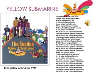 YELLOW SUBMARINE
                              In the town where I was born
                             Lived a man who sailed to sea
                             And he told us of his life
                             In the land of submarines
                             So we sailed up to the sun
                             Till we found the sea of green
                             And we lived beneath the waves
                             In our yellow submarine
                             We all live in our yellow submarine,
                             Yellow submarine, yellow submarine
                             We all live in our yellow submarine,
                             Yellow submarine, yellow submarine
                             And our friends are all on board
                             Many more of them live next door
                             And the band begins to play
                             We all live in our yellow submarine,
                             Yellow submarine, yellow submarine
                             We all live in our yellow submarine,
                             Yellow submarine, yellow submarine
                             As we live a life of ease
                             Everyone of us has all we need
                             Sky of blue and sea of green
                             In our yellow submarine.
                             We all live in our yellow submarine,
                             Yellow submarine, yellow submarine
                             We all live in our yellow submarine,
                             Yellow submarine, yellow submarine
                             We all live in our yellow submarine,
Disk yellow submarine 1969   Yellow submarine, yellow submarine
                             We all live in our yellow submarine,
 