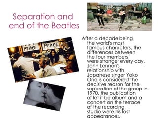 Separation and
end of the Beatles
                     After a decade being
                       the world's most
                       famous characters, the
                       differences between
                       the four members
                       were stronger every day,
                       John Lennon's
                       relationship with
                       Japanese singer Yoko
                       Ono is considered the
                       decisive reason for the
                       separation of the group in
                       1970, the publication
                       of let it be album and a
                       concert on the terrace
                       of the recording
                       studio were his last
                       appearances.
 