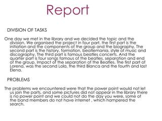 Report
 DIVISION OF TASKS
One day we met in the library and we decided the topic and the
  division. We organised the project in four part, the first part is the
  initiation and the components of the group and the biography. The
  second part is the history, formation, beatlemania, style of music and
  discography. The third part is famous beatles concerts. And the
  quarter part is four songs famous of the beatles, separation and end
  of the group, Impact of the separation of the Beatles. The first part of
  Lorena, was the second Lola, the third Blanca and the fourth and last
  Elena.

 PROBLEMS
The problems we encountered were that the power point would not let
  us join the parts, and some pictures did not appear in the library there
  is no power point and we could not do the day you were, some of
  the band members do not have internet , which hampered the
  search.
 