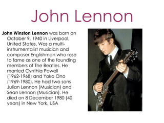 John Lennon
John Winston Lennon was born on
  October 9, 1940 in Liverpool,
  United States. Was a multi-
  instrumentalist musician and
  composer Englishman who rose
  to fame as one of the founding
  members of The Beatles. He
  married Cynthia Powell
  (1962-1968) and Yoko Ono
  (1969-1980). He had two sons
  Julian Lennon (Musician) and
  Sean Lennon (Musician). He
  died on 8 December 1980 (40
  years) in New York, USA
 