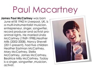 Paul Macartney
James Paul McCartney was born
  June el18 1942 in Liverpool, UK, is
  a multi-instrumentalist musician,
  entrepreneur, singer, songwriter,
  record producer and activist pro-
  animal rights. He married Linda
  McCartney (1969-1998),Heather
  Mills (2002-2008), Nancy Shevell
  (2011-present), had five children
  Heather Eastman McCartney,
  Mary McCartney, Stella
  McCartney, James McCartney,
  Beatrice Milly McCartney. Today
  is a singer, songwriter ,musician,
  activist.
 