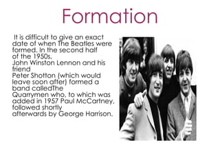 Formation
 It is difficult to give an exact
date of when The Beatles were
formed. In the second half
of the 1950s,
John Winston Lennon and his
friend
Peter Shotton (which would
leave soon after) formed a
band calledThe
Quarrymen who, to which was
added in 1957 Paul McCartney,
followed shortly
afterwards by George Harrison.
 