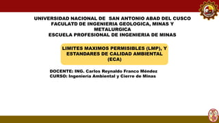 UNIVERSIDAD NACIONAL DE SAN ANTONIO ABAD DEL CUSCO
FACULATD DE INGENIERIA GEOLOGICA, MINAS Y
METALURGICA
ESCUELA PROFESIONAL DE INGENIERIA DE MINAS
LIMITES MAXIMOS PERMISIBLES (LMP), Y
ESTANDARES DE CALIDAD AMBIENTAL
(ECA)
DOCENTE: ING. Carlos Reynaldo Franco Méndez
CURSO: Ingeniería Ambiental y Cierre de Minas
 