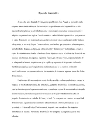 Desarrollo Cognoscitivo
A sus ocho años de edad, Jeyden, como estableciera Jean Piaget, se encuentra en la
etapa de operaciones concretas. En esta tercera etapa del desarrollo cognoscitivo, el niño
trasciende el empleo de la actividad sensorial y motora para interactuar con su ambiente, y
adquiere un pensamiento lógico. Entre los avances en habilidades cognoscitivas que presenta
el sujeto de estudio, los investigadores decidieron realizar varias pruebas para poder traducir
a la práctica la teoría de Piaget. Como resultado, queda claro que entre otras, el sujeto posee
las habilidades de causa y efecto, de categorización y de números y matemáticas. Jeyden es
capaz de reconocer que el color o la silueta de un objeto no afecta la inclinación de uno de los
lados de una balanza. Es capaz de organizar objetos, en este caso rocas, según su tamaño de
la más grande a las más pequeñas con gran rapidez y seguridad de lo que está realizando.
También es capaz de resolver problemas matemáticos que se le planteen oralmente,
resolviendo sumas y restas mentalmente sin necesidad de detenerse a pensar o usar los dedos
de sus manos.
En términos del razonamiento moral, Jeyden se ubica en la segunda de tres etapas: la
etapa de la flexibilidad creciente. En esta etapa, Jeyden ha desarrollado su sentido de justicia,
y en la situación que se le presento oralmente expresó que a pesar de un resultado no deseado
en una situación, la intención que motivó la acción es lo que verdaderamente debe ser
juzgado, demostrando su estándar del bien y el mal. Por otra parte, en cuanto a su capacidad
de memorizar, Jeyden recurre usualmente a la elaboración y repaso; técnica que le ha
permitido el éxito académico. En términos de lenguaje cabe mencionar dos aspectos
importantes en cuanto a Jeyden: ha desarrollado por completo la pragmática; es un niño
bilingüe.
 