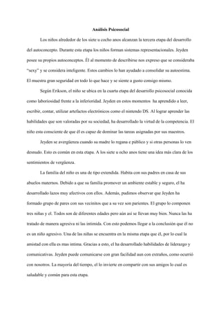 Análisis Psicosocial
Los niños alrededor de los siete u cocho anos alcanzan la tercera etapa del desarrollo
del autoconcepto. Durante esta etapa los niños forman sistemas representacionales. Jeyden
posee su propios autoconceptos. Él al momento de describirse nos expreso que se consideraba
“sexy” y se considera inteligente. Estos cambios lo han ayudado a consolidar su autoestima.
El muestra gran seguridad en todo lo que hace y se siente a gusto consigo mismo.
Según Erikson, el niño se ubica en la cuarta etapa del desarrollo psicosocial conocida
como laboriosidad frente a la inferioridad. Jeyden en estos momentos ha aprendido a leer,
escribir, contar, utilizar artefactos electrónicos como el nintendo DS. Al lograr aprender las
habilidades que son valoradas por su sociedad, ha desarrollado la virtud de la competencia. El
niño esta consciente de que él es capaz de dominar las tareas asignadas por sus maestros.
Jeyden se avergüenza cuando su madre lo regana e público y si otras personas lo ven
desnudo. Esto es común en esta etapa. A los siete u ocho anos tiene una idea más clara de los
sentimientos de vergüenza.
La familia del niño es una de tipo extendida. Habita con sus padres en casa de sus
abuelos maternos. Debido a que su familia promover un ambiente estable y seguro, el ha
desarrollado lazos muy afectivos con ellos. Además, pudimos observar que Jeyden ha
formado grupo de pares con sus vecinitos que a su vez son parientes. El grupo lo componen
tres niñas y el. Todos son de diferentes edades pero aún así se llevan muy bien. Nunca las ha
tratado de manera agresiva ni las intimida. Con esto podemos llegar a la conclusión que él no
es un niño agresivo. Una de las niñas se encuentra en la misma etapa que él, por lo cual la
amistad con ella es mas intima. Gracias a esto, el ha desarrollado habilidades de liderazgo y
comunicativas. Jeyden puede comunicarse con gran facilidad aun con extraños, como ocurrió
con nosotros. La mayoría del tiempo, el lo invierte en compartir con sus amigos lo cual es
saludable y común para esta etapa.
 