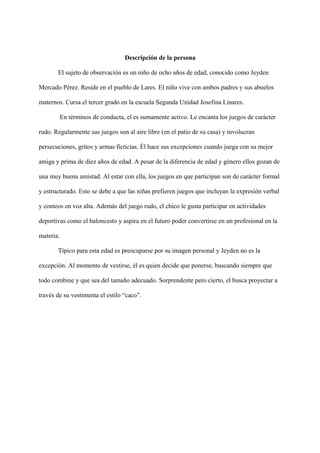 Descripción de la persona
El sujeto de observación es un niño de ocho años de edad, conocido como Jeyden
Mercado Pérez. Reside en el pueblo de Lares. El niño vive con ambos padres y sus abuelos
maternos. Cursa el tercer grado en la escuela Segunda Unidad Josefina Linares.
En términos de conducta, el es sumamente activo. Le encanta los juegos de carácter
rudo. Regularmente sus juegos son al aire libre (en el patio de su casa) y involucran
persecuciones, gritos y armas ficticias. Él hace sus excepciones cuando juega con su mejor
amiga y prima de diez años de edad. A pesar de la diferencia de edad y género ellos gozan de
una muy buena amistad. Al estar con ella, los juegos en que participan son de carácter formal
y estructurado. Esto se debe a que las niñas prefieren juegos que incluyan la expresión verbal
y conteos en voz alta. Además del juego rudo, el chico le gusta participar en actividades
deportivas como el baloncesto y aspira en el futuro poder convertirse en un profesional en la
materia.
Típico para esta edad es preocuparse por su imagen personal y Jeyden no es la
excepción. Al momento de vestirse, él es quien decide que ponerse, buscando siempre que
todo combine y que sea del tamaño adecuado. Sorprendente pero cierto, el busca proyectar a
través de su vestimenta el estilo “caco”.
 