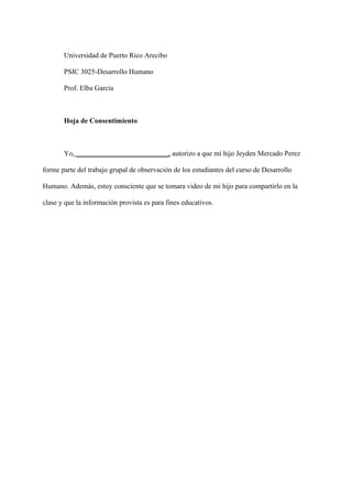 Universidad de Puerto Rico Arecibo
PSIC 3025-Desarrollo Humano
Prof. Elba García
Hoja de Consentimiento
Yo, __________________________, autorizo a que mi hijo Jeyden Mercado Perez
forme parte del trabajo grupal de observación de los estudiantes del curso de Desarrollo
Humano. Además, estoy consciente que se tomara video de mi hijo para compartirlo en la
clase y que la información provista es para fines educativos.
 