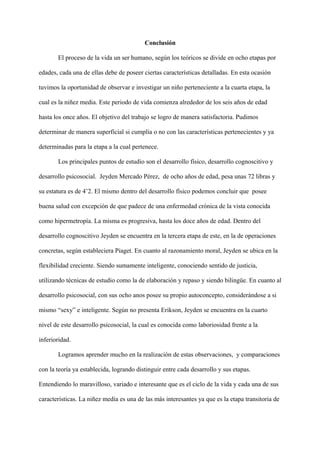Conclusión
El proceso de la vida un ser humano, según los teóricos se divide en ocho etapas por
edades, cada una de ellas debe de poseer ciertas características detalladas. En esta ocasión
tuvimos la oportunidad de observar e investigar un niño perteneciente a la cuarta etapa, la
cual es la niñez media. Este periodo de vida comienza alrededor de los seis años de edad
hasta los once años. El objetivo del trabajo se logro de manera satisfactoria. Pudimos
determinar de manera superficial si cumplía o no con las características pertenecientes y ya
determinadas para la etapa a la cual pertenece.
Los principales puntos de estudio son el desarrollo físico, desarrollo cognoscitivo y
desarrollo psicosocial. Jeyden Mercado Pérez, de ocho años de edad, pesa unas 72 libras y
su estatura es de 4’2. El mismo dentro del desarrollo físico podemos concluir que posee
buena salud con excepción de que padece de una enfermedad crónica de la vista conocida
como hipermetropía. La misma es progresiva, hasta los doce años de edad. Dentro del
desarrollo cognoscitivo Jeyden se encuentra en la tercera etapa de este, en la de operaciones
concretas, según estableciera Piaget. En cuanto al razonamiento moral, Jeyden se ubica en la
flexibilidad creciente. Siendo sumamente inteligente, conociendo sentido de justicia,
utilizando técnicas de estudio como la de elaboración y repaso y siendo bilingüe. En cuanto al
desarrollo psicosocial, con sus ocho anos posee su propio autoconcepto, considerándose a si
mismo “sexy” e inteligente. Según no presenta Erikson, Jeyden se encuentra en la cuarto
nivel de este desarrollo psicosocial, la cual es conocida como laboriosidad frente a la
inferioridad.
Logramos aprender mucho en la realización de estas observaciones, y comparaciones
con la teoría ya establecida, logrando distinguir entre cada desarrollo y sus etapas.
Entendiendo lo maravilloso, variado e interesante que es el ciclo de la vida y cada una de sus
características. La niñez media es una de las más interesantes ya que es la etapa transitoria de
 
