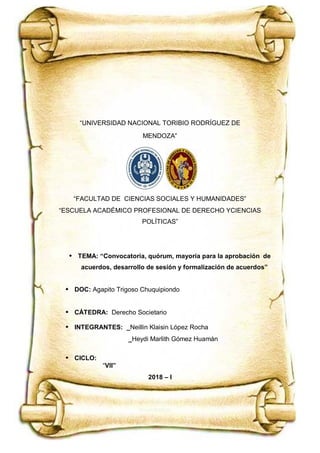 “UNIVERSIDAD NACIONAL TORIBIO RODRÍGUEZ DE MENDOZA”
Derecho Societario
Doc. Agapito Trigoso Chuquipiondo
VII. CICLO Página 1
“UNIVERSIDAD NACIONAL TORIBIO RODRÍGUEZ DE
MENDOZA”
“FACULTAD DE CIENCIAS SOCIALES Y HUMANIDADES”
“ESCUELA ACADÉMICO PROFESIONAL DE DERECHO YCIENCIAS
POLÍTICAS”
 TEMA: “Convocatoria, quórum, mayoría para la aprobación de
acuerdos, desarrollo de sesión y formalización de acuerdos”
 DOC: Agapito Trigoso Chuquipiondo
 CÁTEDRA: Derecho Societario
 INTEGRANTES: _Neillin Klaisin López Rocha
_Heydi Marlith Gómez Huamán
 CICLO:
“VII”
2018 – I
 