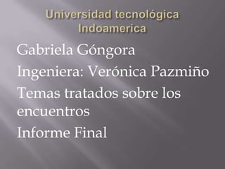 Gabriela Góngora
Ingeniera: Verónica Pazmiño
Temas tratados sobre los
encuentros
Informe Final

 