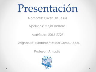 Presentación
Nombres: Oliver De Jesús
Apellidos: Mejía Herrera
Matrícula: 2015-2727
Asignatura: Fundamentos del Computador.
Profesor: Amadis
 