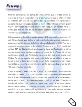 10
tener las potestades para actuar. Esto nos confirma que el Estado aún no es
capaz de proteger apropiadamente a las mujeres, ya que el sistema judicial
no responde con eficacia a sus demandas, exponiéndolas a las represalias de
sus agresores quienes luego provocan su muerte. Ello evidencia también que el
hogar (identificado por muchas mujeres como seguro) en realidad no lo es,
dado que éste es uno de los principales espacios donde las mujeres son
victimadas por sus agresores.
El Congreso de la República aprobó, la Ley 29819 que modifica el artículo 107
del Código Penal que tipifica el delito de feminicidio que fue elaborado y
presentado por el ministerio de la Mujer y Desarrollo Social (MIMDES). Pues bien,
mediante la publicación en el diario Oficial El Peruano, la Ley 29819 modifica el
artículo 107 del Código Penal que incluye la figura del feminicidio, el mismo
que establece como castigo una pena no menor de 15 años de cárcel; eso
significa que el delito de Feminicidio, no cuenta con una figura propia en el
Código Penal, por cuanto está dentro del delito de parricidio, y lo que se
busca es que el Delito de Feminicidio sea un delito independiente con mayor
rigurosidad, y no como que este inmerso dentro del segundo párrafo del art.
107, que estipula el parricidio.
Como se recuerda, la ley que crea la figura penal del feminicidio - muerte de
una mujer a manos de su pareja- fue aprobada por el pleno del Congreso el
jueves 01 de diciembre por 90 votos a favor, dos en contra y 14 abstenciones.
De acuerdo a la modificación aprobada, el artículo 107 del Código Penal
(parricidio) señala que “quien a sabiendas, mata a su ascendiente,
descendiente, natural o adoptivo, o a quien es o ha sido su cónyuge, su
conviviente, o con quien esté sosteniendo o haya sostenido una relación
análoga, será reprimido con pena privativa de libertad no menor de 15 años”.
 