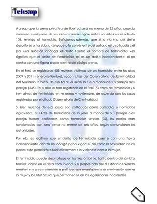 11
Agrega que la pena privativa de libertad será no menor de 25 años, cuando
concurra cualquiera de las circunstancias agravantes previstas en el artículo
108, referido al homicidio. Señalando además, que si la víctima del delito
descrito es o ha sido la cónyuge o la conviviente del autor, o estuvo ligada a él
por una relación análoga el delito tendrá el nombre de feminicidio; eso
significa que el delito de Feminicidio no es un delito independiente, al no
contar con una figura propia dentro del código penal.
En el Perú se registraron 405 mujeres víctimas de un homicidio entre los años
2009 y 2011 (enero-setiembre), según cifras del Observatorio de Criminalidad
del Ministerio Público. De ese total, el 34.8% lo fue a manos de sus parejas o ex
parejas (245). Este año se han registrado en el Perú 73 casos de feminicidio y 6
tentativas de feminicidio entre enero y noviembre, de acuerdo con los casos
registrados por el citado Observatorio de Criminalidad.
Si bien muchos de esos casos son calificados como parricidios u homicidios
agravados, el 14.2% de homicidios de mujeres a manos de sus parejas o ex
parejas fueron calificados como homicidios simples (35), los cuales eran
sancionados con una pena no menor de seis años, según denunciaron las
autoridades.
Por ello, es legítimo que el delito de Feminicidio cuente con una figura
independiente dentro del código penal vigente, así como la severidad de las
penas, esto permitirá reducir eficazmente la violencia contra la mujer.
El feminicidio puede desarrollarse en los tres ámbitos; tanto dentro del ámbito
familiar, como en el de la comunidad, y el perpetrado por el Estado o tolerado
mediante la poca atención a políticas que erradiquen la discriminación contra
la mujer y los obstáculos que permanecen en las legislaciones nacionales
 