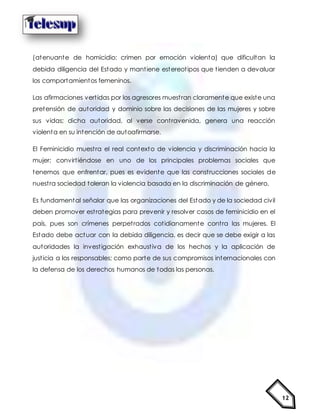 12
(atenuante de homicidio: crimen por emoción violenta) que dificultan la
debida diligencia del Estado y mantiene estereotipos que tienden a devaluar
los comportamientos femeninos.
Las afirmaciones vertidas por los agresores muestran claramente que existe una
pretensión de autoridad y dominio sobre las decisiones de las mujeres y sobre
sus vidas; dicha autoridad, al verse contravenida, genera una reacción
violenta en su intención de autoafirmarse.
El Feminicidio muestra el real contexto de violencia y discriminación hacia la
mujer; convirtiéndose en uno de los principales problemas sociales que
tenemos que enfrentar, pues es evidente que las construcciones sociales de
nuestra sociedad toleran la violencia basada en la discriminación de género.
Es fundamental señalar que las organizaciones del Estado y de la sociedad civil
deben promover estrategias para prevenir y resolver casos de feminicidio en el
país, pues son crímenes perpetrados cotidianamente contra las mujeres. El
Estado debe actuar con la debida diligencia, es decir que se debe exigir a las
autoridades la investigación exhaustiva de los hechos y la aplicación de
justicia a los responsables; como parte de sus compromisos internacionales con
la defensa de los derechos humanos de todas las personas.
 