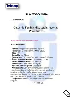 13
III. METODOLOGIA
3.1 INSTRUMENTOS:
Casos de Feminicidio, según recortes
Periodísticos
Antecedente de violenciafamiliar
Ficha de Registro
- Noticia:“Pegalón degüella ex esposa”.
- Nombre de Víctima:Emma Milla Cayo.
- Edad : 29.
- Domicilio:Los Olivos.
- Ocupación: Venta deCosméticos por Catálogo.
- Ámbitode la agresión: Casa de la Víctima.
- Fecha de Publicación: 11/07/2012.
- Feminicida:Julio Vílchez Rodríguez.
- Relacióncon el agresor: Ex Esposa.
- Antecedente: La víctima interpuso anteriormente
una demanda por violencia e intento de asesinato.
Según manifiestan los familiares hace tres
meses se habían separado, sin embargo constantemente
era agredida física y psicológicamente.
- Diagnóstico:Falleció de un profundocorte en la
yugular.
- Fuente: Aja.
 
