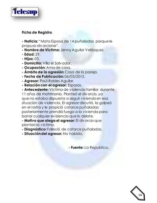 14
Ficha de Registro
- Noticia:“Mata Esposa de 14 puñaladas porque le
propuso divorciarse”.
- Nombre de Víctima:Jenny Aguilar Velásquez.
- Edad:29.
- Hijos: 03.
- Domicilio:Villa el Salvador.
- Ocupación: Ama de casa.
- Ámbitode la agresión: Casa de la pareja.
- Fecha de Publicación: 06/03/2012.
- Agresor: Paúl Robles Aguilar.
- Relacióncon el agresor: Esposos.
- Antecedente: Víctima de violencia familiar durante
11 años de matrimonio. Planteó el divorcio, ya
que no estaba dispuesta a seguir viviendoen esa
situación de violencia. El agresor discutió, la golpeó
en el rostro y le propició catorce puñaladas;
posteriormente prendió fuego a la vivienda para
borrar cualquier evidencia que lo delate.
- Motivo que alega el agresor: El divorcio que
planteó la víctima.
- Diagnóstico:Falleció de catorce puñaladas.
- Situacióndel agresor: No habido.
- Fuente: La Republica.
 