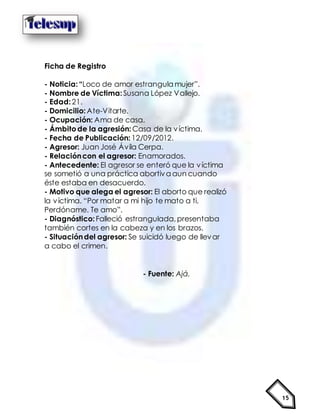 15
Ficha de Registro
- Noticia:“Loco de amor estrangula mujer”.
- Nombre de Víctima:Susana López Vallejo.
- Edad:21.
- Domicilio:Ate-Vitarte.
- Ocupación: Ama de casa.
- Ámbitode la agresión: Casa de la víctima.
- Fecha de Publicación: 12/09/2012.
- Agresor: Juan José Ávila Cerpa.
- Relacióncon el agresor: Enamorados.
- Antecedente: El agresor se enteró que la víctima
se sometió a una práctica abortiva aun cuando
éste estaba en desacuerdo.
- Motivo que alega el agresor: El aborto que realizó
la víctima. “Por matar a mi hijo te mato a ti.
Perdóname. Te amo”.
- Diagnóstico:Falleció estrangulada,presentaba
también cortes en la cabeza y en los brazos.
- Situacióndel agresor: Se suicidó luego de llevar
a cabo el crimen.
- Fuente: Ajá.
 