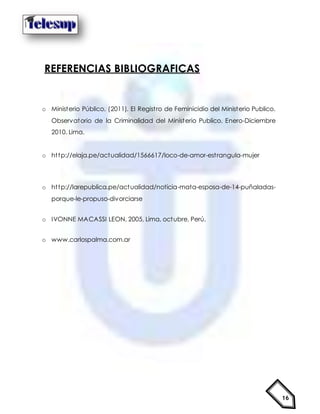 16
REFERENCIAS BIBLIOGRAFICAS
o Ministerio Público. (2011). El Registro de Feminicidio del Ministerio Publico.
Observatorio de la Criminalidad del Ministerio Publico. Enero-Diciembre
2010. Lima.
o http://elaja.pe/actualidad/1566617/loco-de-amor-estrangula-mujer
o http://larepublica.pe/actualidad/noticia-mata-esposa-de-14-puñaladas-
porque-le-propuso-divorciarse
o IVONNE MACASSI LEON, 2005, Lima, octubre, Perú.
o www.carlospalma.com.ar
 