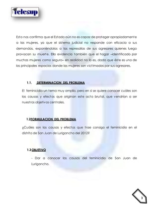 3
Esto nos confirma que el Estado aún no es capaz de proteger apropiadamente
a las mujeres, ya que el sistema judicial no responde con eficacia a sus
demandas, exponiéndolas a las represalias de sus agresores quienes luego
provocan su muerte. Ello evidencia también que el hogar –identificado por
muchas mujeres como seguro– en realidad no lo es, dado que éste es uno de
los principales espacios donde las mujeres son victimadas por sus agresores.
1.1. DETERMINACION DEL PROBLEMA
El feminicidio un tema muy amplio, pero en si se quiere conocer cuáles son
las causas y efectos que originan este acto brutal, que vendrían a ser
nuestros objetivos centrales.
1.2FORMULACION DEL PROBLEMA
¿Cuáles son las causas y efectos que trae consigo el feminicidio en el
distrito de San Juan de Lurigancho del 2012?
1.3OBJETIVO
- Dar a conocer las causas del feminicidio de San Juan de
Lurigancho.
 