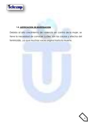 4
1.4. JUSTIFICACION DE INVESTIGACION
Debido al alto crecimiento de violencia en contra de la mujer, se
tiene la necesidad de conocer cuáles son las causas y efectos del
feminicidio, ya que muchas veces origina hasta la muerte.
 