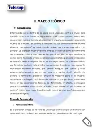 5
II. MARCO TEÓRICO
2.1 ANTECEDENTES
El feminicidio entra dentro de la esfera de la violencia contra la mujer, pero
también toma otras formas. Aunque existen otros casos como una mala o falta
de atención médica durante el embarazo o el parto que pueden acarrear la
muerte de la madre. En cuanto al femicidio, ha sido definido como la “muerte
violenta de mujeres”, o “asesinato de mujeres por razones asociadas a su
género”. La expresión muerte violenta enfatiza la violencia como determinante
de la muerte y desde una perspectiva penal incluirían las que resultan de
delitos como homicidio simple o calificado (asesinato) o parricidio en los países
en que aún existe esta figura. Existen, sin embargo, dentro de quienes utilizan la
voz femicidio, posturas más amplias que abarcan situaciones tales como “la
mortalidad materna evitable, por aborto inseguro, por cáncer y otras
enfermedades femeninas, poco o mal tratadas, y por desnutrición selectiva de
género. El feminicidio, presenta también la misoginia (odio a las mujeres)
respecto a la misoginia, es interesante constatar que pudieran encontrarse
tanto en las elaboraciones teóricas de feminicidio. En efecto, la misoginia
puede considerarse constitutiva de todo crimen cometido “por razones de
género” contra una mujer (considerando que el sistema sexo/género posee
una base misógina).
Tipos de Feminicidio
o Feminicidio Íntimo
Es la privación dolosa de la vida de una mujer cometida por un hombre con
quien la víctima tenía o tuvo una relación íntima, de convivencia, noviazgo,
 