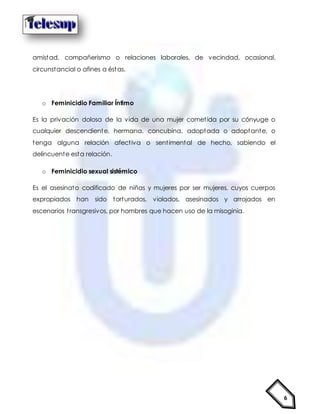 6
amistad, compañerismo o relaciones laborales, de vecindad, ocasional,
circunstancial o afines a éstas.
o Feminicidio Familiar Íntimo
Es la privación dolosa de la vida de una mujer cometida por su cónyuge o
cualquier descendiente, hermana, concubina, adoptada o adoptante, o
tenga alguna relación afectiva o sentimental de hecho, sabiendo el
delincuente esta relación.
o Feminicidio sexual sistémico
Es el asesinato codificado de niñas y mujeres por ser mujeres, cuyos cuerpos
expropiados han sido torturados, violados, asesinados y arrojados en
escenarios transgresivos, por hombres que hacen uso de la misoginia.
 
