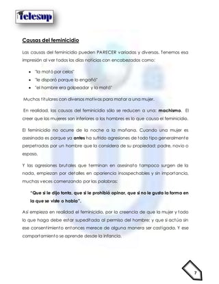 7
Causas del feminicidio
Las causas del feminicidio pueden PARECER variadas y diversas. Tenemos esa
impresión al ver todos los días noticias con encabezados como:
 "la mató por celos"
 "le disparó porque lo engañó"
 "el hombre era golpeador y la mató"
Muchos titulares con diversos motivos para matar a una mujer.
En realidad, las causas del feminicidio sólo se reducen a una: machismo. El
creer que las mujeres son inferiores a los hombres es lo que causa el feminicidio.
El feminicidio no ocurre de la noche a la mañana. Cuando una mujer es
asesinada es porque ya antes ha sufrido agresiones de todo tipo generalmente
perpetradas por un hombre que la considera de su propiedad: padre, novio o
esposo.
Y las agresiones brutales que terminan en asesinato tampoco surgen de la
nada, empiezan por detalles en apariencia insospechables y sin importancia,
muchas veces comenzando por las palabras:
“Que si le dijo tonta, que si le prohibió opinar, que si no le gusta la forma en
la que se viste o habla”.
Así empieza en realidad el feminicidio, por la creencia de que la mujer y todo
lo que haga debe estar supeditada al permiso del hombre; y que si actúa sin
ese consentimiento entonces merece de alguna manera ser castigada. Y ese
comportamiento se aprende desde la infancia.
 