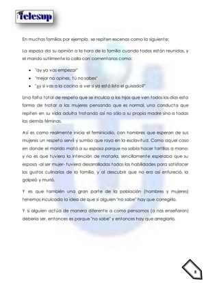 8
En muchas familias por ejemplo, se repiten escenas como la siguiente:
La esposa da su opinión a la hora de la familia cuando todos están reunidos, y
el marido sutilmente la calla con comentarios como:
 "ay ya vas empezar"
 "mejor no opines, tú no sabes"
 "¿y si vas a la cocina a ver si ya está listo el guisado?"
Una falta total de respeto que se inculca a los hijos que ven todos los días esta
forma de tratar a las mujeres pensando que es normal, una conducta que
repiten en su vida adulta tratando así no sólo a su propia madre sino a todas
las demás féminas.
Así es como realmente inicia el feminicidio, con hombres que esperan de sus
mujeres un respeto servil y sumiso que raya en la esclavitud. Como aquel caso
en donde el marido mató a su esposa porque no sabía hacer tortillas a mano;
y no es que tuviera la intención de matarla, sencillamente esperaba que su
esposa -al ser mujer- tuviera desarrolladas todas las habilidades para satisfacer
los gustos culinarios de la familia, y al descubrir que no era así enfureció, la
golpeó y murió.
Y es que también una gran parte de la población (hombres y mujeres)
tenemos inculcada la idea de que si alguien "no sabe" hay que corregirlo.
Y si alguien actúa de manera diferente a como pensamos (o nos enseñaron)
debería ser, entonces es porque "no sabe" y entonces hay que arreglarlo.
 