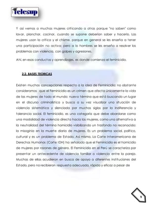 9
Y así vemos a muchas mujeres criticando a otras porque "no saben" como
lavar, planchar, cocinar, cuando se supone deberían saber y hacerlo. Las
mujeres usan la crítica y el chisme, porque en general se les enseña a tener
una participación no activa; pero a lo hombres se les enseña a resolver los
problemas con violencia, con golpes y agresiones.
Ahí, en esas conductas y aprendizajes, es donde comienza el feminicidio.
2.2. BASES TEORICAS
Existen muchas concepciones respecto a la idea de Feminicidio; no obstante
consideramos que el Feminicidio es un crimen que afecta únicamente la vida
de las mujeres de todo el mundo; nuevo término que est á buscando un lugar
en el discurso criminalística y busca a su vez visualizar una situación de
violencia sistemática y silenciada por muchos siglos por la indiferencia y
tolerancia social. El feminicidio, es una categoría que debe abordarse como
una modalidad de violencia directa hacia las mujeres, como una alternativa a
la neutralidad del término homicidio visibilizando un trasfondo no reconocido:
la misoginia en la muerte diaria de mujeres. Es un problema social, político,
cultural y es un problema de Estado. Así mismo, La Corte Interamericana de
Derechos Humanos (Corte IDH) ha señalado que el Feminicidio es el homicidio
de mujeres por razones de género. El Feminicidio en el Perú se caracteriza por
presentar un antecedente de violencia familiar o violencia entre la pareja.
Muchas de ellas acudieron en busca de apoyo a diferentes instituciones del
Estado, pero no recibieron respuesta adecuada, rápida y eficaz a pesar de
 