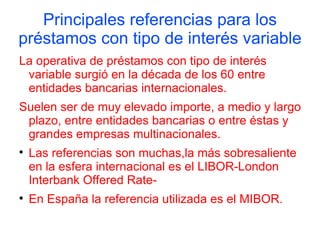 Principales referencias para los
préstamos con tipo de interés variable
La operativa de préstamos con tipo de interés
 variable surgió en la década de los 60 entre
 entidades bancarias internacionales.
Suelen ser de muy elevado importe, a medio y largo
 plazo, entre entidades bancarias o entre éstas y
 grandes empresas multinacionales.

    Las referencias son muchas,la más sobresaliente
    en la esfera internacional es el LIBOR-London
    Interbank Offered Rate-

    En España la referencia utilizada es el MIBOR.
 
