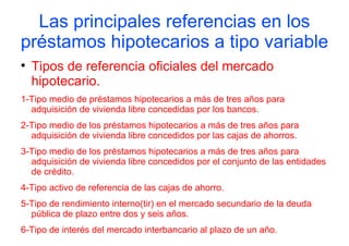 Las principales referencias en los
préstamos hipotecarios a tipo variable

    Tipos de referencia oficiales del mercado
    hipotecario.
1-Tipo medio de préstamos hipotecarios a más de tres años para
  adquisición de vivienda libre concedidas por los bancos.
2-Tipo medio de los préstamos hipotecarios a más de tres años para
  adquisición de vivienda libre concedidos por las cajas de ahorros.
3-Tipo medio de los préstamos hipotecarios a más de tres años para
  adquisición de vivienda libre concedidos por el conjunto de las entidades
  de crédito.
4-Tipo activo de referencia de las cajas de ahorro.
5-Tipo de rendimiento interno(tir) en el mercado secundario de la deuda
  pública de plazo entre dos y seis años.
6-Tipo de interés del mercado interbancario al plazo de un año.
 