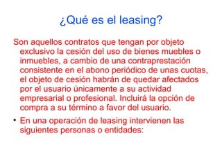 ¿Qué es el leasing?
Son aquellos contratos que tengan por objeto
 exclusivo la cesión del uso de bienes muebles o
 inmuebles, a cambio de una contraprestación
 consistente en el abono periódico de unas cuotas,
 el objeto de cesión habrán de quedar afectados
 por el usuario únicamente a su actividad
 empresarial o profesional. Incluirá la opción de
 compra a su término a favor del usuario.

    En una operación de leasing intervienen las
    siguientes personas o entidades:
 