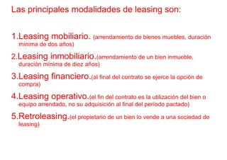 Las principales modalidades de leasing son:


1.Leasing mobiliario. (arrendamiento de bienes muebles, duración
  mínima de dos años)

2.Leasing inmobiliario.(arrendamiento de un bien inmueble,
  duración mínima de diez años)

3.Leasing financiero.(al final del contrato se ejerce la opción de
  compra)

4.Leasing operativo.(el fin del contrato es la utilización del bien o
  equipo arrendado, no su adquisición al final del período pactado)

5.Retroleasing.(el propietario de un bien lo vende a una sociedad de
  leasing)
 