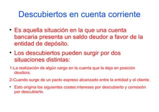 Descubiertos en cuenta corriente

    Es aquella situación en la que una cuenta
    bancaria presenta un saldo deudor a favor de la
    entidad de depósito.

    Los descubiertos pueden surgir por dos
    situaciones distintas:
1-La realización de algún cargo en la cuenta que la deja en posición
  deudora.
2-Cuando surge de un pacto expreso alcanzado entre la entidad y el cliente.

    Esto origina los siguientes costes:intereses por descubierto y comosión
    por descubierto.
 