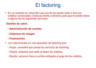 El factoring

    Es un contrato en virtud del cual una de las partes cede a otra sus
    créditos comerciales o facturas frente a terceros para que le preste todos
    o alguno de los siguientes servicios:

- Gestión de cobro.

    - Administración de cuentas.

    - Cobertura de riesgos.
    - Financiación.

    Los intervinientes en una operación de factoring son:
    - Factor, sociedad que presta los servicios de factoring
    - Cliente, empresa que cede al factor los créditos.
    - Deudor, persona física o jurídica obligada al pago de los créditos.
 