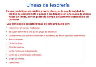 Líneas de tesorería
Es una modalidad de crédito a corto plazo, en la que la entidad de
  crédito se compromete a poner a su disposición una suma de dinero
  hasta un límite, por un plazo de tiempo previamente establecido en
  contrato.
-Las principales características de este producto son:

    Pueden ser en euros y multidivisa.

    Se puede conceder a una o a un grupo de empresas.

    Disposiciones; por parte de la entidad al acreditado de dinero por plazo determinado.

    Amortizaciones.                           file:///C:/Users/alex/Desktop/monedas.jpg





    Límite de línea.

    El límite máximo.

    Límite mínimo de la disposición.

    Límite de la amortización anticipada.

    El tipo de interés.

    Comisiones.
 